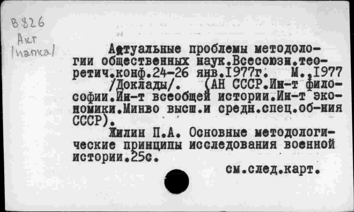 ﻿Актуальные проблемы методологии общественных наук.Всесоюзн.тео-ретич.конф.24-26 янв.1977г.	М..1977
/Доклады/. (АН СССР.Ин-т философии .Ин-т всеобщей истории.Ин-т экономики.Минво высш.и средн.спец.об-ния СССР) ' '
Жилин П.А. Основные методологические принципы исследования военной истории.25с.
см.след.карт.